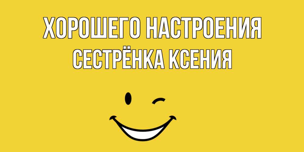 Открытка на каждый день с именем, Сестрёнка-Ксения Хорошего настроения смайл Прикольная открытка с пожеланием онлайн скачать бесплатно 