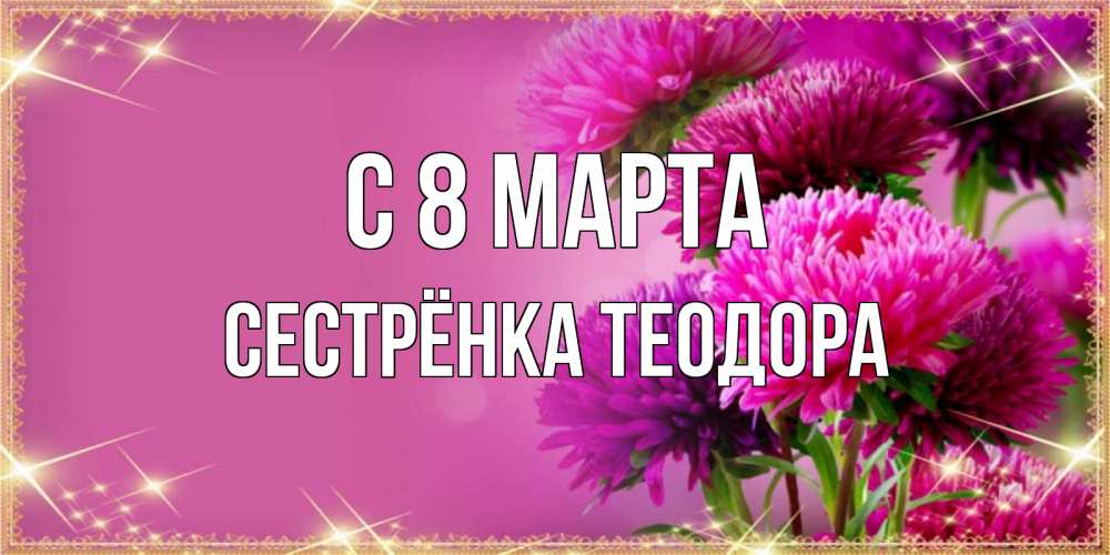 Открытка на каждый день с именем, Сестрёнка-Теодора С 8 марта садовые цветы на 8 марта Прикольная открытка с пожеланием онлайн скачать бесплатно 