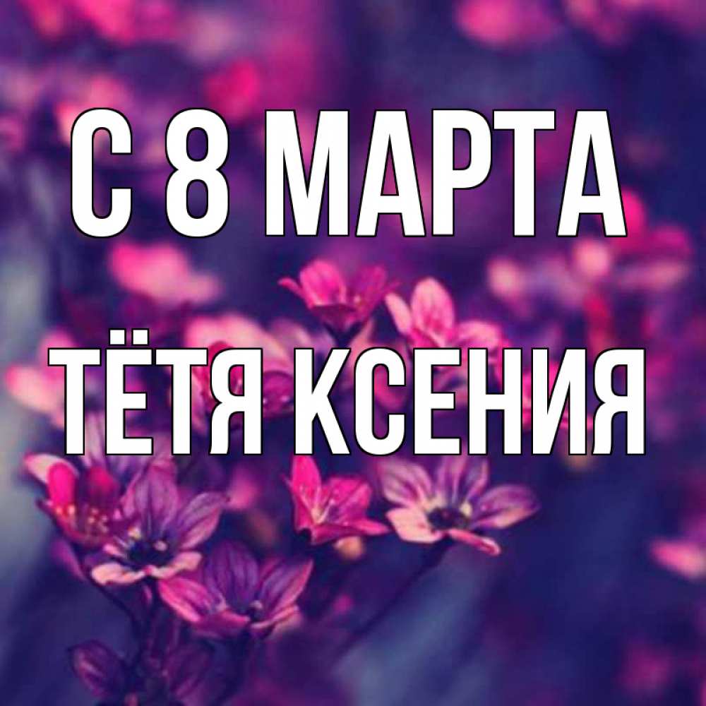 Открытка на каждый день с именем, Тётя-Ксения С 8 МАРТА небольшие цветы 1 Прикольная открытка с пожеланием онлайн скачать бесплатно 