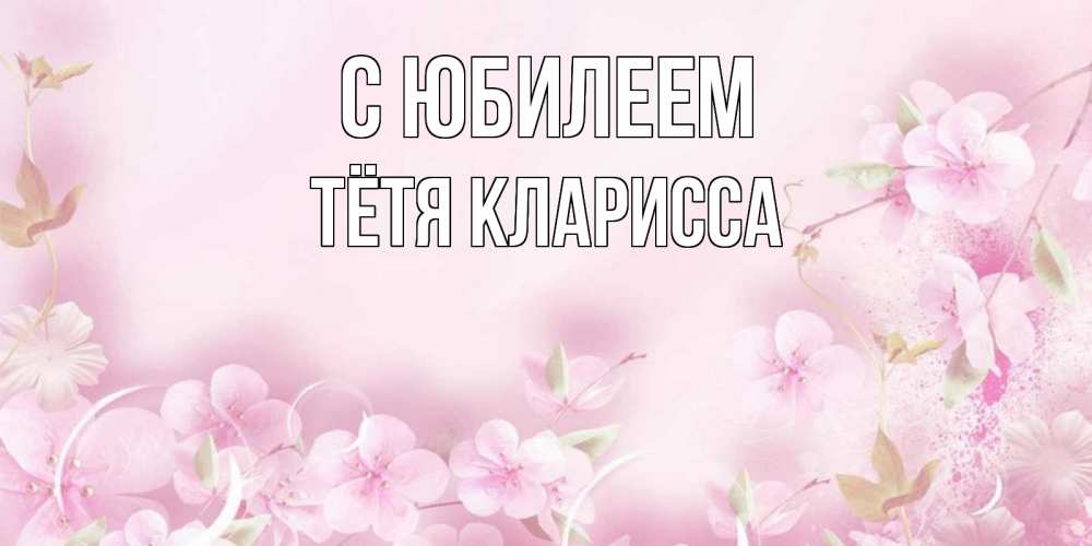 Открытка на каждый день с именем, Тётя-Кларисса С юбилеем нежные цветы Прикольная открытка с пожеланием онлайн скачать бесплатно 
