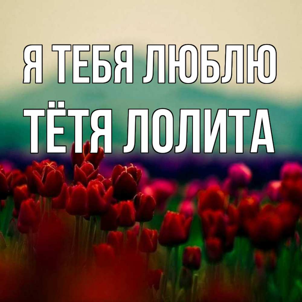 Открытка на каждый день с именем, Тётя-Лолита Я тебя люблю тюльпаны 4 Прикольная открытка с пожеланием онлайн скачать бесплатно 