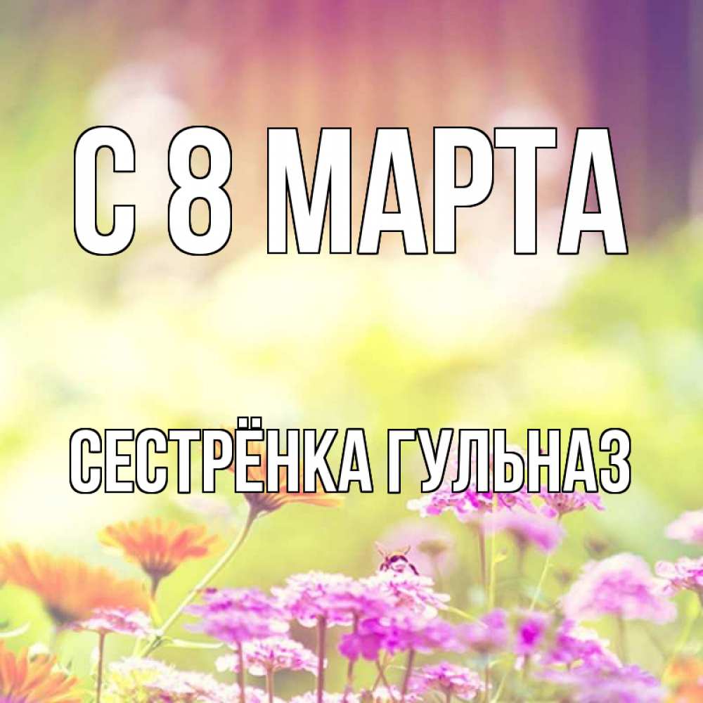 Открытка на каждый день с именем, Сестрёнка-Гульназ С 8 МАРТА цветы весна Прикольная открытка с пожеланием онлайн скачать бесплатно 