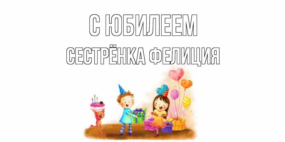 Открытка на каждый день с именем, Сестрёнка-Фелиция С юбилеем дети, подарки Прикольная открытка с пожеланием онлайн скачать бесплатно 