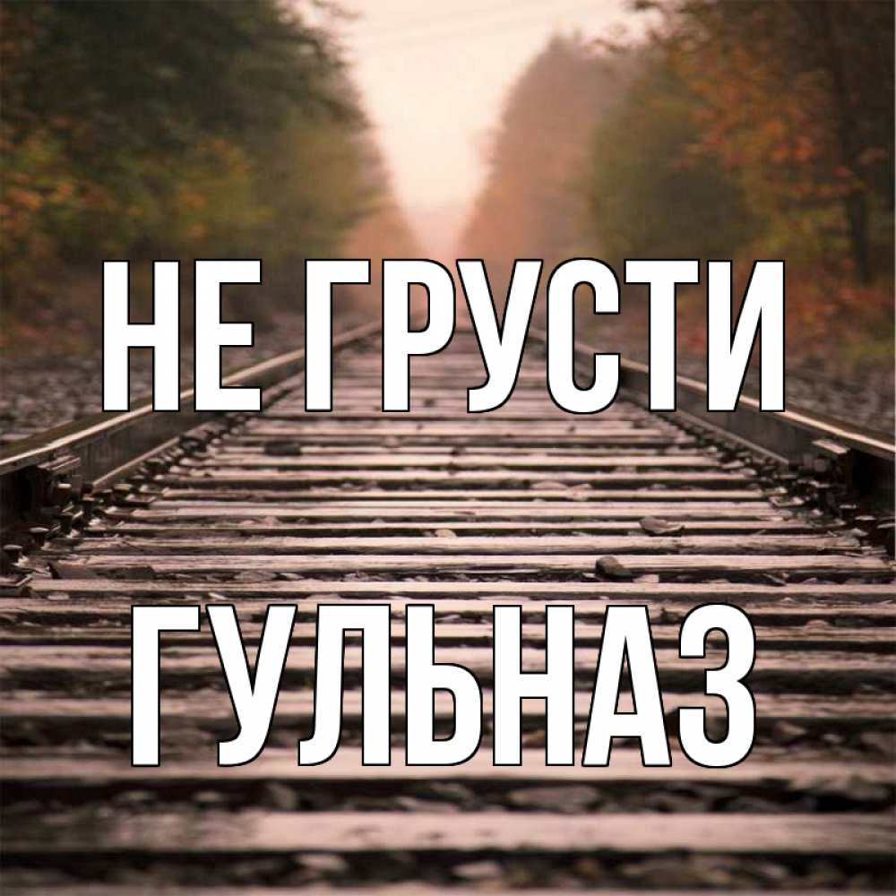 Открытка на каждый день с именем, Гульназ Не грусти лес и железная дорога Прикольная открытка с пожеланием онлайн скачать бесплатно 