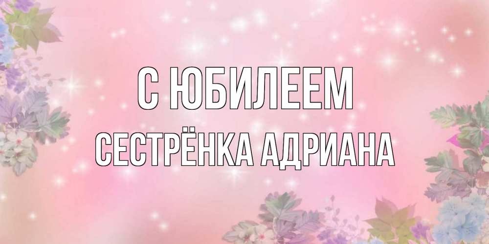 Открытка на каждый день с именем, Сестрёнка-Адриана С юбилеем открыта с цветами в нежных тонах Прикольная открытка с пожеланием онлайн скачать бесплатно 