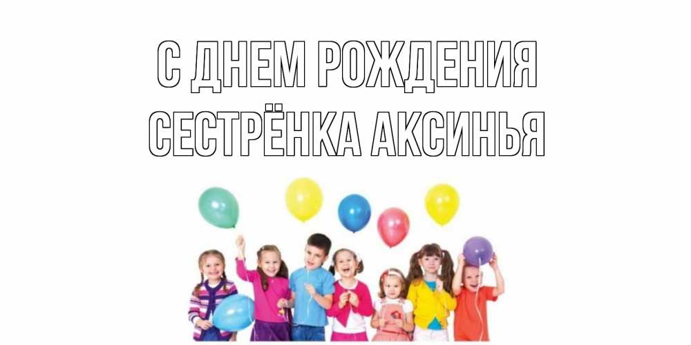 Открытка на каждый день с именем, Сестрёнка-Аксинья С днем рождения Дети, шары Прикольная открытка с пожеланием онлайн скачать бесплатно 