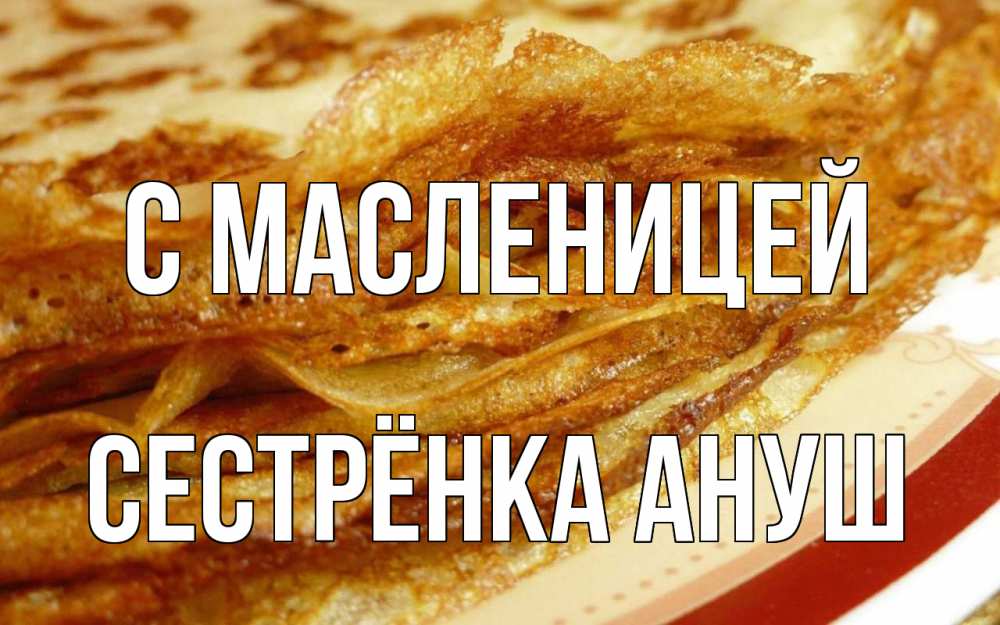 Открытка на каждый день с именем, Сестрёнка-Ануш С масленицей блины Прикольная открытка с пожеланием онлайн скачать бесплатно 