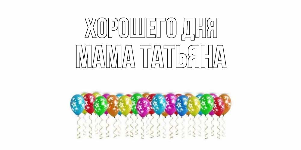 Открытка на каждый день с именем, Мама-Татьяна Хорошего дня прекрасного дня Прикольная открытка с пожеланием онлайн скачать бесплатно 