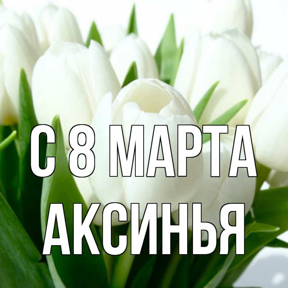 Открытка на каждый день с именем, Аксинья С 8 МАРТА цветы Прикольная открытка с пожеланием онлайн скачать бесплатно 
