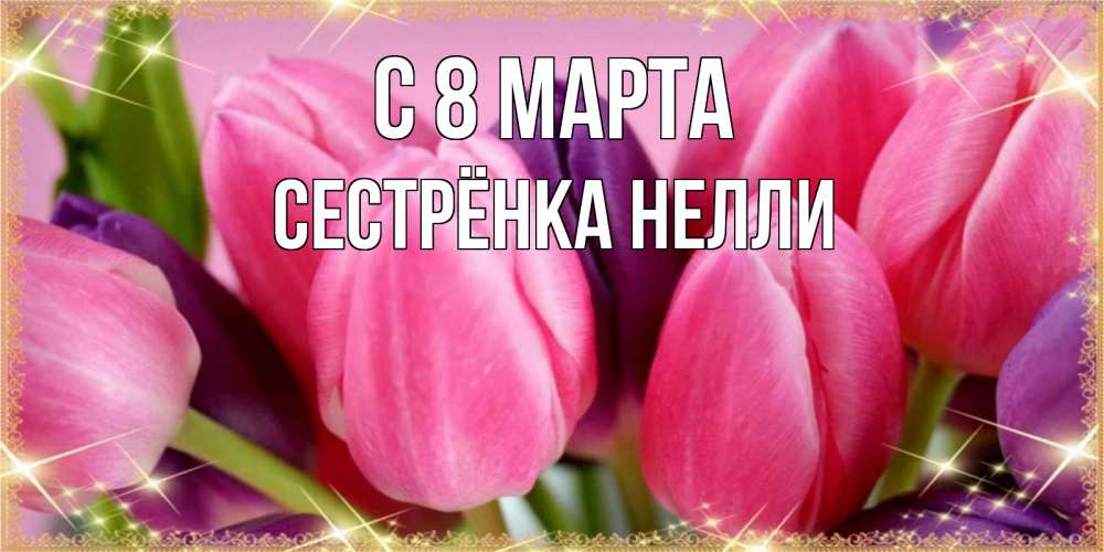 Открытка на каждый день с именем, Сестрёнка-Нелли С 8 МАРТА тюльпаны для женщины на международный женский день Прикольная открытка с пожеланием онлайн скачать бесплатно 