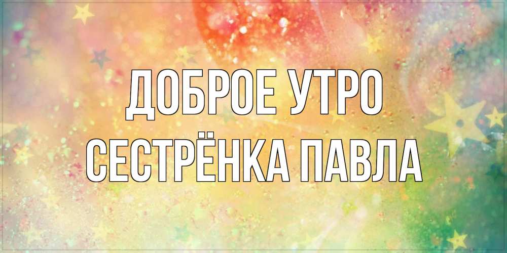 Открытка на каждый день с именем, Сестрёнка-Павла Доброе утро красивая открытка с пожеланиями добрейшего утра Прикольная открытка с пожеланием онлайн скачать бесплатно 
