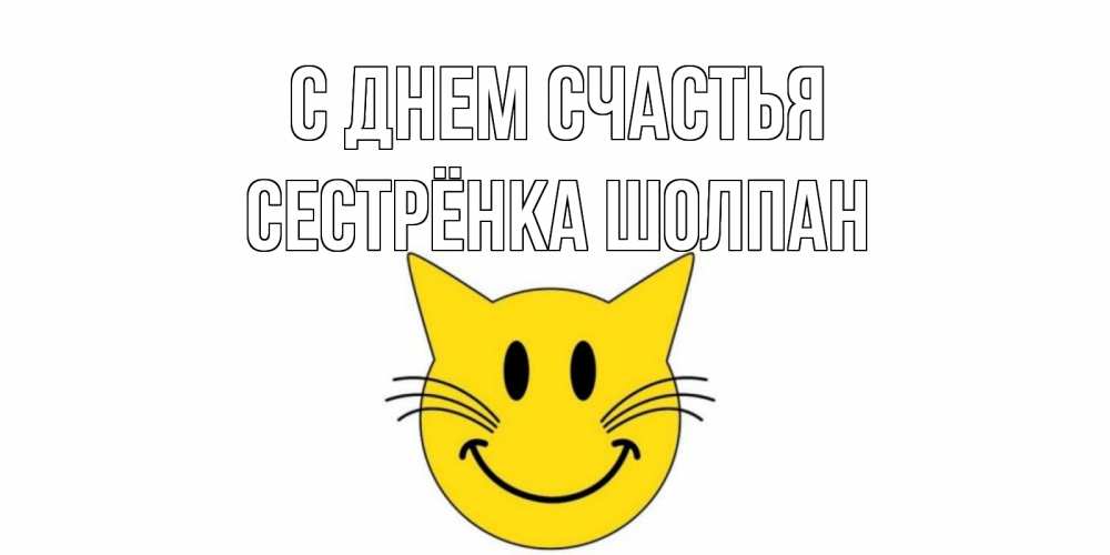 Открытка на каждый день с именем, Сестрёнка-Шолпан С днем счастья кот, улыбка Прикольная открытка с пожеланием онлайн скачать бесплатно 
