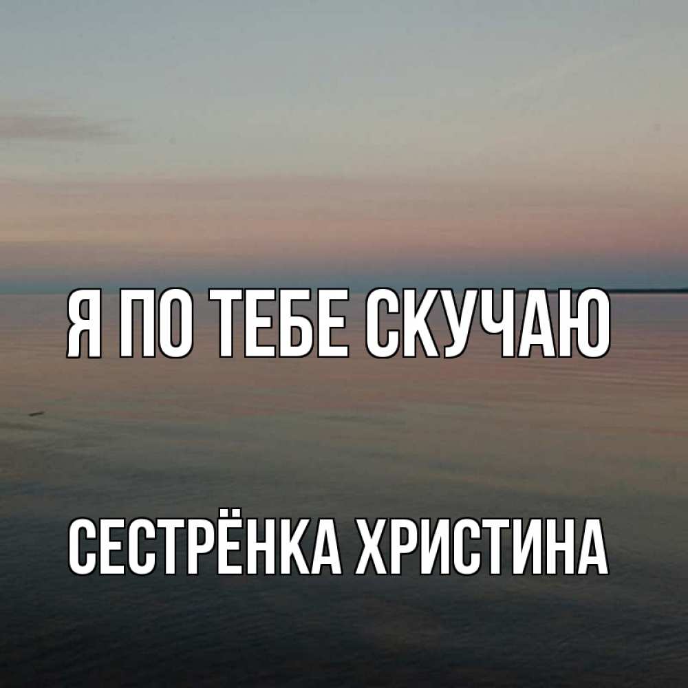 Открытка на каждый день с именем, Сестрёнка-Христина Я по тебе скучаю пусто Прикольная открытка с пожеланием онлайн скачать бесплатно 