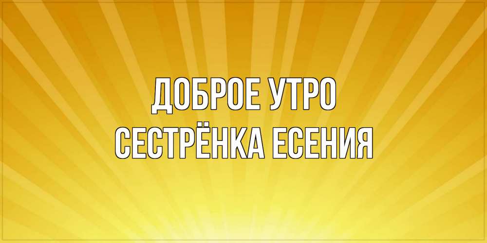 Открытка на каждый день с именем, Сестрёнка-Есения Доброе утро пожелания доброго утра Прикольная открытка с пожеланием онлайн скачать бесплатно 