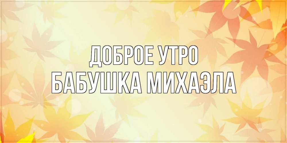 Открытка на каждый день с именем, Бабушка-Михаэла Доброе утро доброе утро Прикольная открытка с пожеланием онлайн скачать бесплатно 