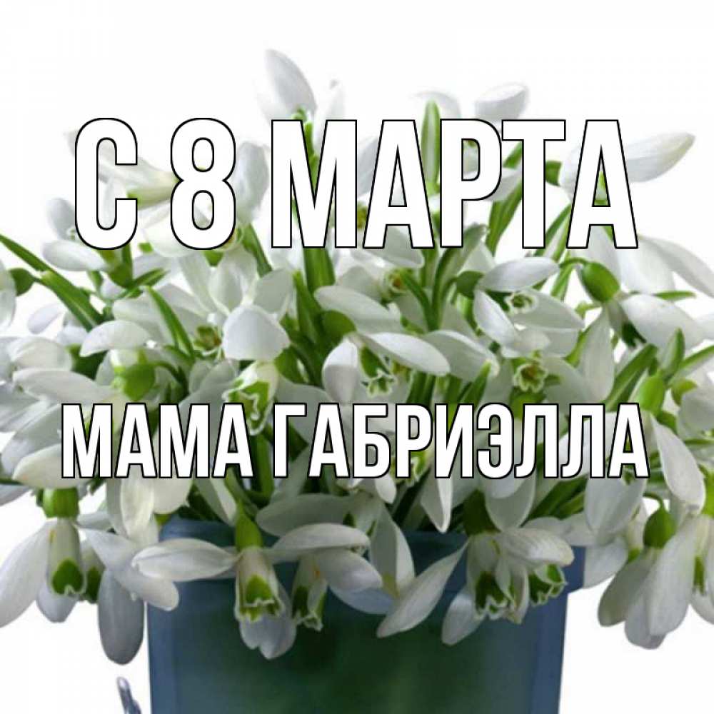 Открытка на каждый день с именем, Мама-Габриэлла С 8 МАРТА цветы к международному женскому дню Прикольная открытка с пожеланием онлайн скачать бесплатно 