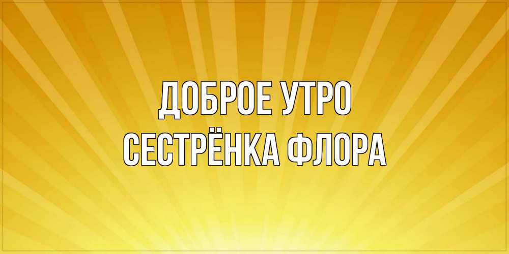Открытка на каждый день с именем, Сестрёнка-Флора Доброе утро пожелания доброго утра Прикольная открытка с пожеланием онлайн скачать бесплатно 
