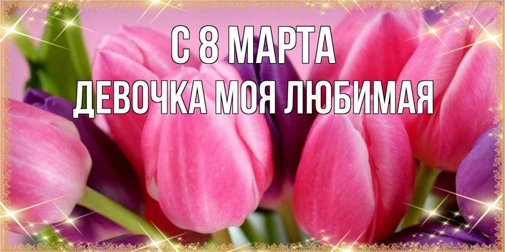 Открытка на каждый день с именем, Девочка-моя-любимая С 8 МАРТА тюльпаны для женщины на международный женский день Прикольная открытка с пожеланием онлайн скачать бесплатно 