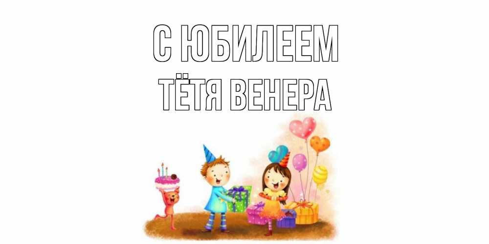 Открытка на каждый день с именем, Тётя-Венера С юбилеем дети, подарки Прикольная открытка с пожеланием онлайн скачать бесплатно 