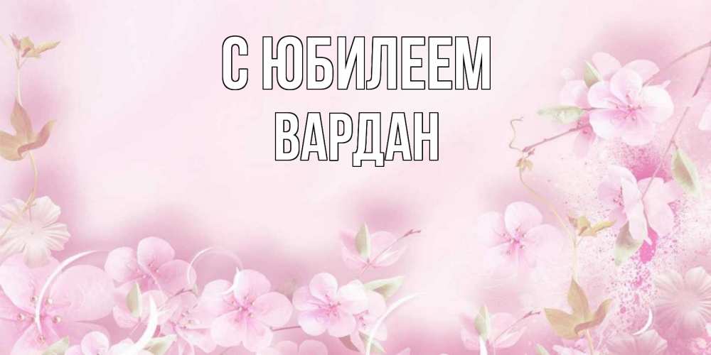Открытка на каждый день с именем, Вардан С юбилеем нежные цветы Прикольная открытка с пожеланием онлайн скачать бесплатно 