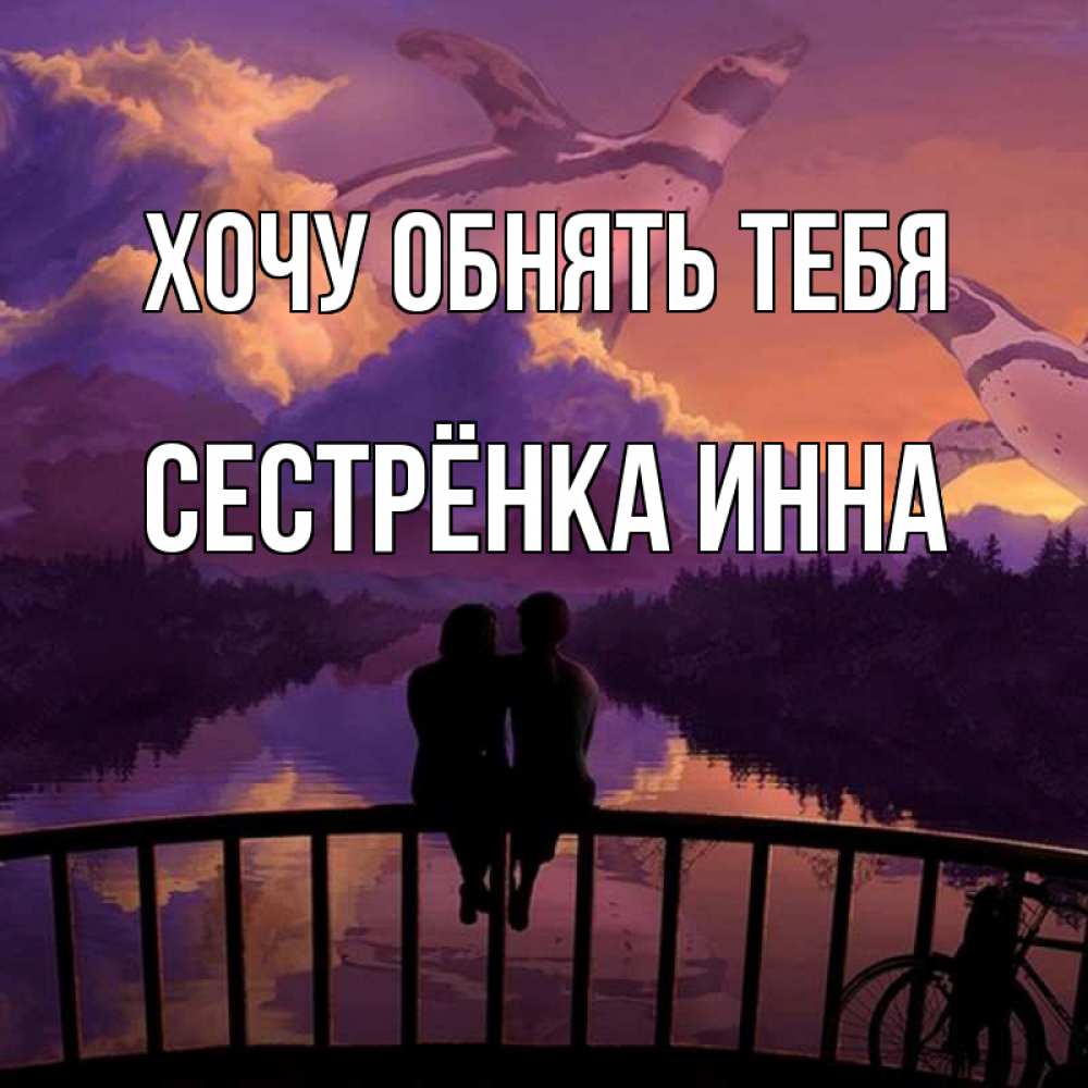 Открытка на каждый день с именем, Сестрёнка-Инна Хочу обнять тебя парочка сидит на мосте или на набережной Прикольная открытка с пожеланием онлайн скачать бесплатно 