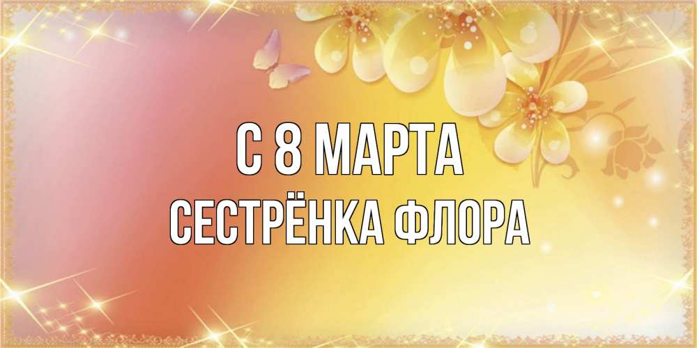 Открытка на каждый день с именем, Сестрёнка-Флора С 8 МАРТА бесплатные открытки на международный женский день Прикольная открытка с пожеланием онлайн скачать бесплатно 