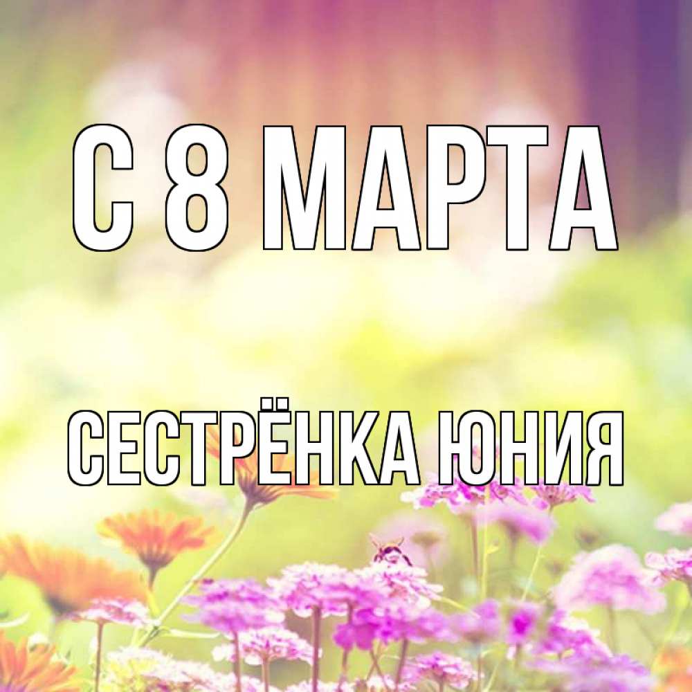 Открытка на каждый день с именем, Сестрёнка-Юния С 8 марта цветы весна Прикольная открытка с пожеланием онлайн скачать бесплатно 