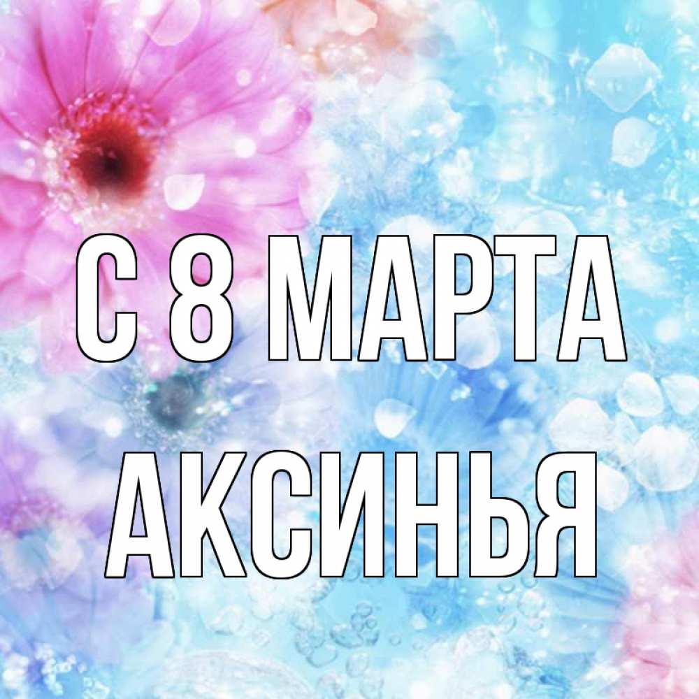 Открытка на каждый день с именем, Аксинья С 8 МАРТА цветы Прикольная открытка с пожеланием онлайн скачать бесплатно 