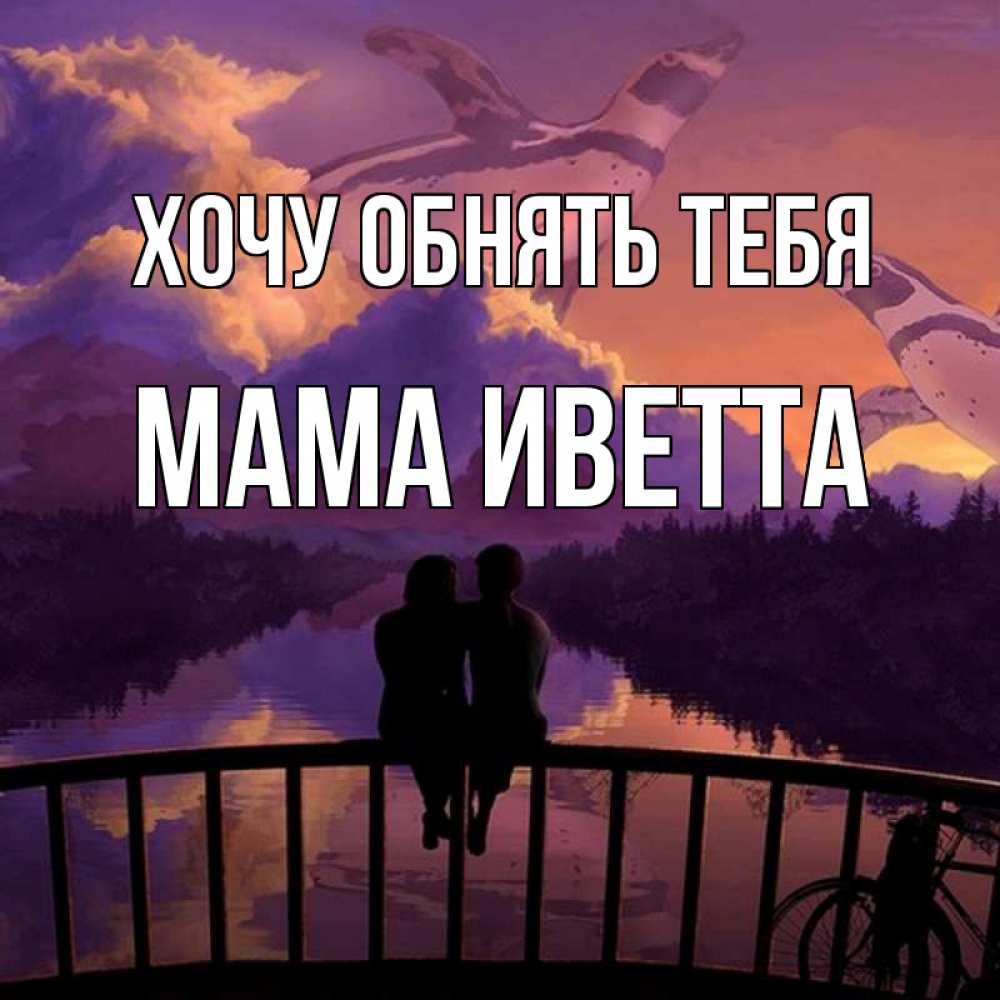 Открытка на каждый день с именем, Мама-Иветта Хочу обнять тебя парочка сидит на мосте или на набережной Прикольная открытка с пожеланием онлайн скачать бесплатно 