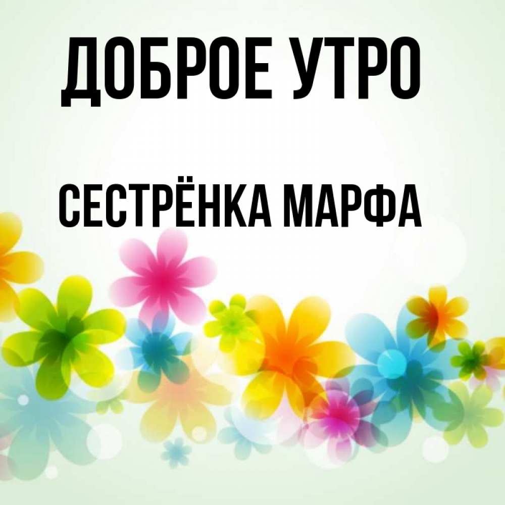 Открытка на каждый день с именем, Сестрёнка-Марфа Доброе утро позитивные цветочки Прикольная открытка с пожеланием онлайн скачать бесплатно 