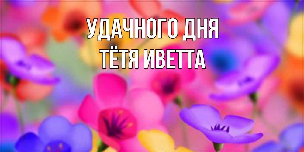 Открытка на каждый день с именем, Тётя-Иветта Удачного дня открытка повышающая настроение Прикольная открытка с пожеланием онлайн скачать бесплатно 