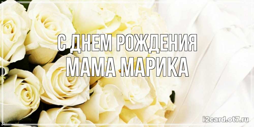 Открытка на каждый день с именем, Мама-Марика С днем рождения белые розы в букете Прикольная открытка с пожеланием онлайн скачать бесплатно 