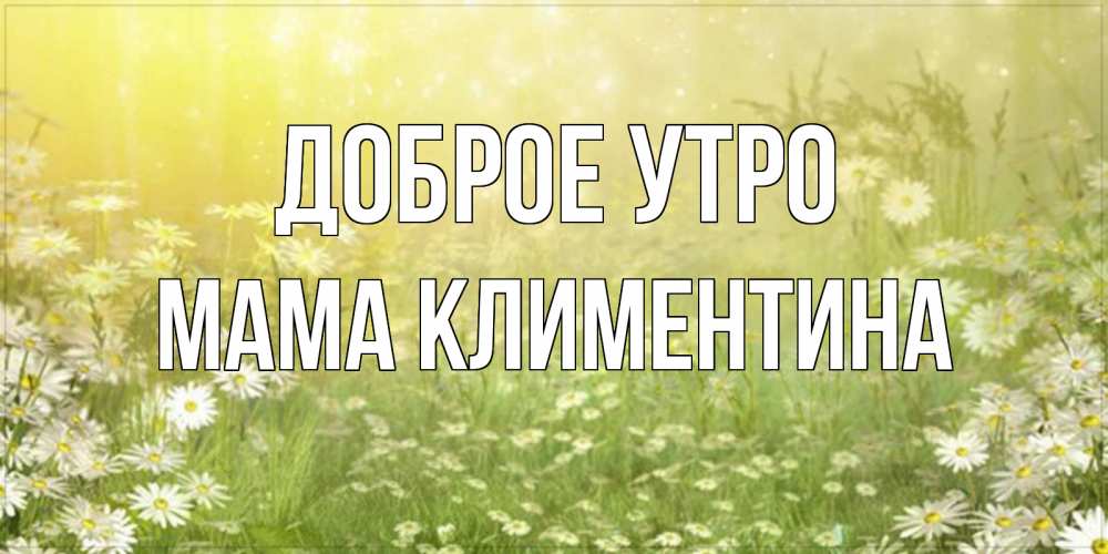 Открытка на каждый день с именем, Мама-Климентина Доброе утро доброе утро Прикольная открытка с пожеланием онлайн скачать бесплатно 