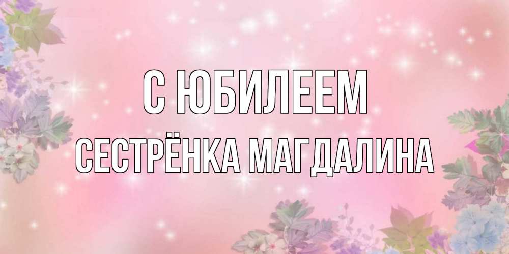 Открытка на каждый день с именем, Сестрёнка-Магдалина С юбилеем открыта с цветами в нежных тонах Прикольная открытка с пожеланием онлайн скачать бесплатно 