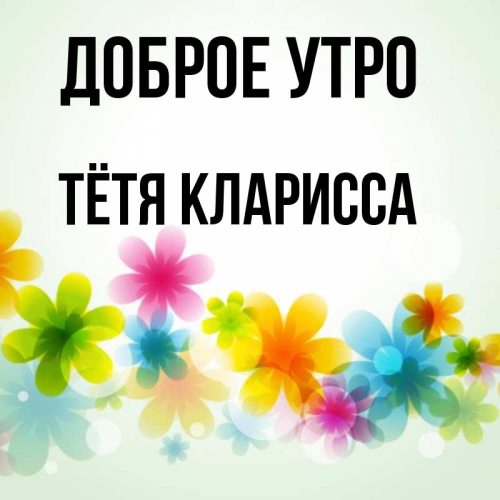 Открытка на каждый день с именем, Тётя-Кларисса Доброе утро позитивные цветочки Прикольная открытка с пожеланием онлайн скачать бесплатно 