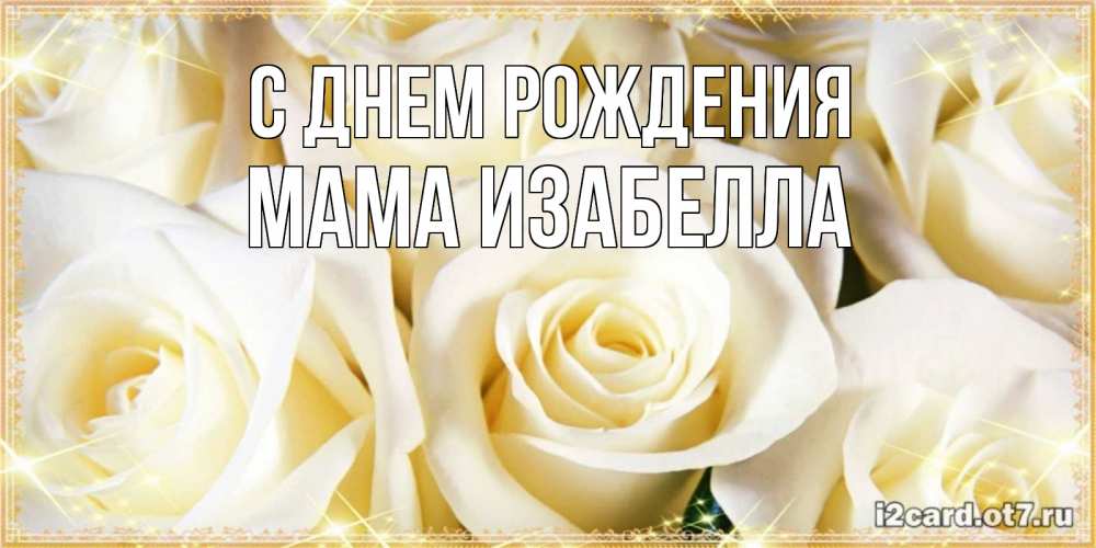 Открытка на каждый день с именем, Мама-Изабелла С днем рождения розочки белого цвета на открытке Прикольная открытка с пожеланием онлайн скачать бесплатно 