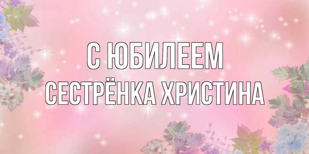 Открытка на каждый день с именем, Сестрёнка-Христина С юбилеем открыта с цветами в нежных тонах Прикольная открытка с пожеланием онлайн скачать бесплатно 