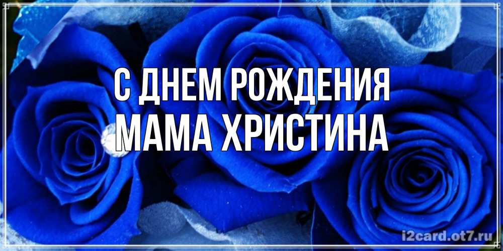 Открытка на каждый день с именем, Мама-Христина С днем рождения синие розы в росе Прикольная открытка с пожеланием онлайн скачать бесплатно 