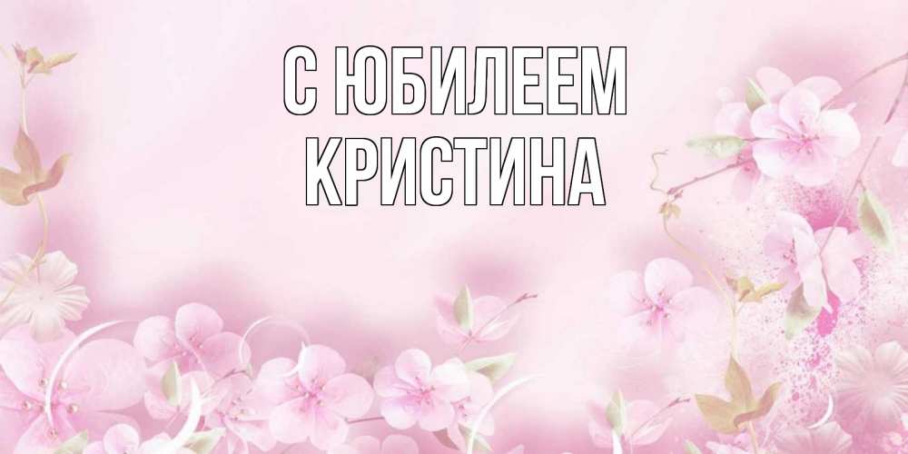 Открытка на каждый день с именем, Кристина С юбилеем нежные цветы Прикольная открытка с пожеланием онлайн скачать бесплатно 