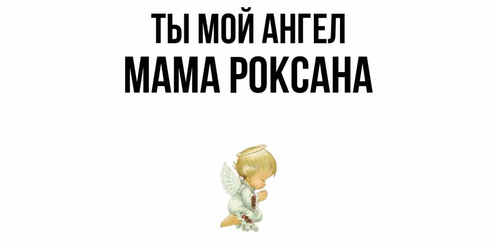 Открытка на каждый день с именем, Мама-Роксана Ты мой ангел ангел Прикольная открытка с пожеланием онлайн скачать бесплатно 
