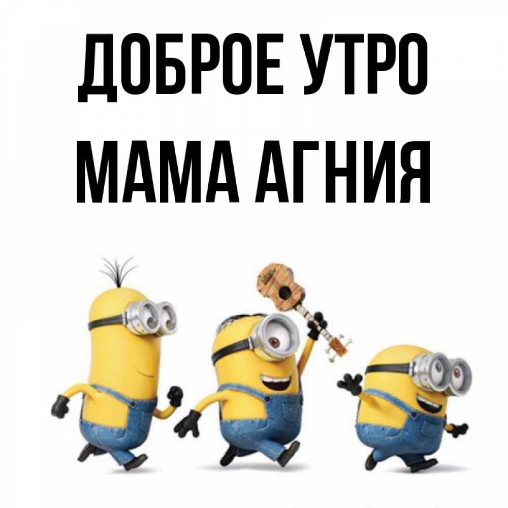 Открытка на каждый день с именем, Мама-Агния Доброе утро миньоны и прекрасное утро Прикольная открытка с пожеланием онлайн скачать бесплатно 