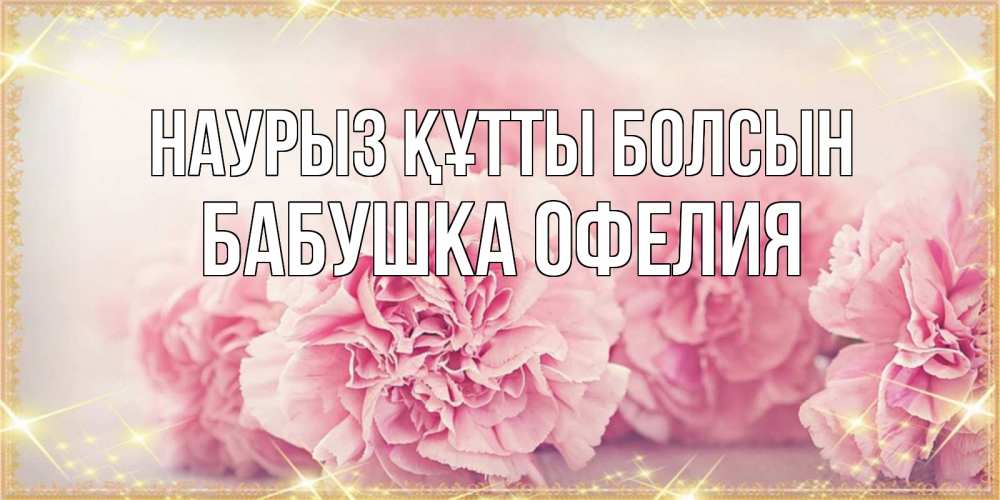 Открытка на каждый день с именем, Бабушка-Офелия Наурыз құтты болсын розовые цветы на международный женский день Прикольная открытка с пожеланием онлайн скачать бесплатно 
