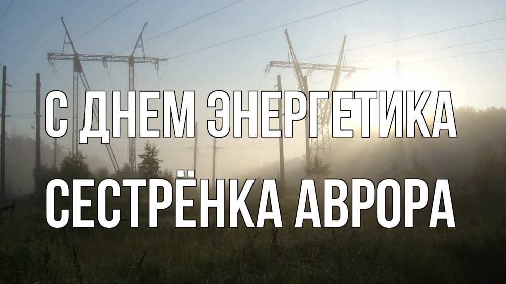 Открытка на каждый день с именем, Сестрёнка-Аврора С днем энергетика ЛЭП Прикольная открытка с пожеланием онлайн скачать бесплатно 