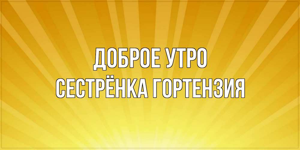 Открытка на каждый день с именем, Сестрёнка-Гортензия Доброе утро пожелания доброго утра Прикольная открытка с пожеланием онлайн скачать бесплатно 