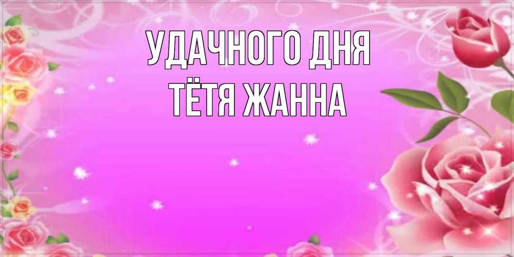 Открытка на каждый день с именем, Тётя-Жанна Удачного дня открытка с розами Прикольная открытка с пожеланием онлайн скачать бесплатно 