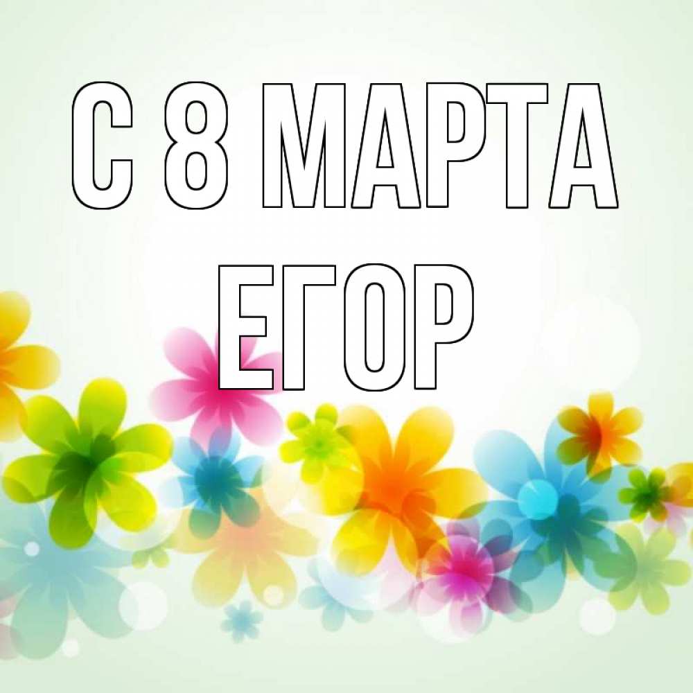 Открытка на каждый день с именем, Егор С 8 МАРТА цветы Прикольная открытка с пожеланием онлайн скачать бесплатно 