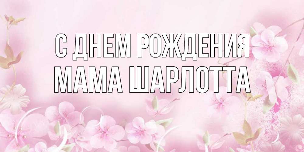 Открытка на каждый день с именем, Мама-Шарлотта С днем рождения нежные цветы Прикольная открытка с пожеланием онлайн скачать бесплатно 