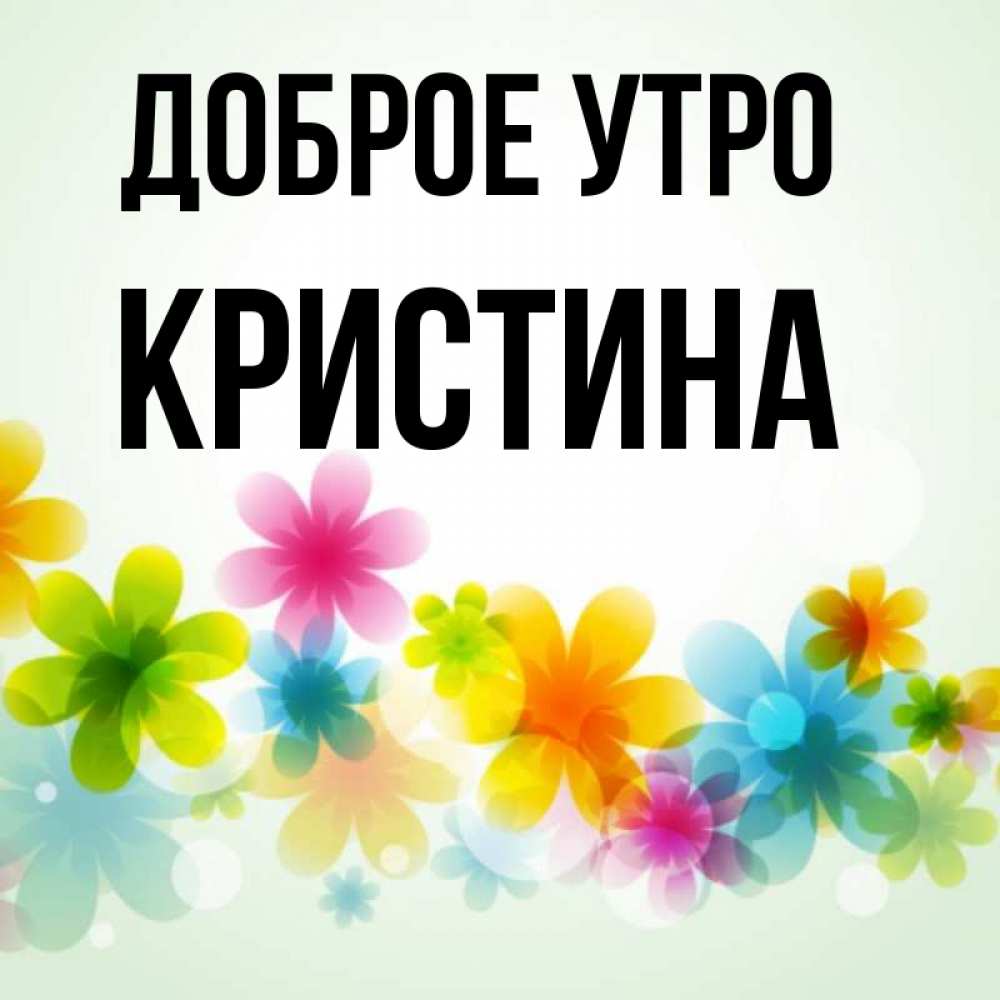 Открытка на каждый день с именем, КРИСТИНА Доброе утро позитивные цветочки Прикольная открытка с пожеланием онлайн скачать бесплатно 