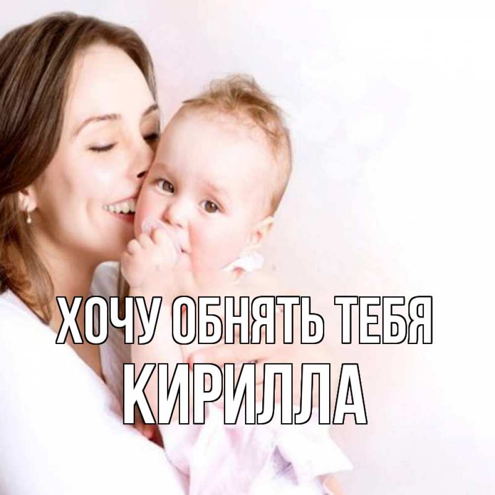 Открытка на каждый день с именем, Кирилла Хочу обнять тебя фото счастливой мамы и ребенка Прикольная открытка с пожеланием онлайн скачать бесплатно 
