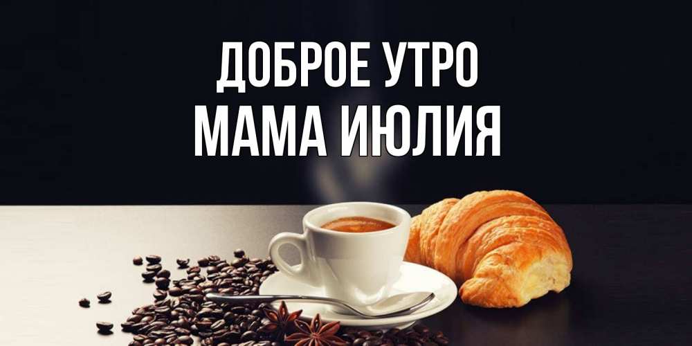 Открытка на каждый день с именем, Мама-Июлия Доброе утро зерна кофе и кофе на завтрак с круасаном Прикольная открытка с пожеланием онлайн скачать бесплатно 